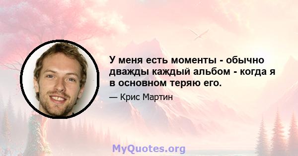 У меня есть моменты - обычно дважды каждый альбом - когда я в основном теряю его.