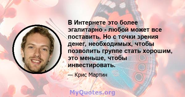 В Интернете это более эгалитарно - любой может все поставить. Но с точки зрения денег, необходимых, чтобы позволить группе стать хорошим, это меньше, чтобы инвестировать.