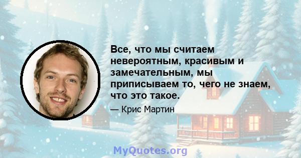 Все, что мы считаем невероятным, красивым и замечательным, мы приписываем то, чего не знаем, что это такое.