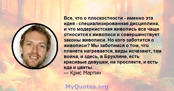 Все, что о плоскостности - именно эта идея - специализированная дисциплина, и что модернистская живопись все чаще относится к живописи и совершенствует законы живописи. Но кого заботится о живописи? Мы заботимся о том,