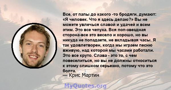 Все, от папы до какого -то бродяги, думают: «Я человек. Что я здесь делаю?» Вы не можете увлечься славой и удачей и всем этим. Это все чепуха. Вся поп-звездная сторона-все это весело и хорошо, но вы никуда не попадаете, 