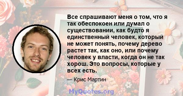 Все спрашивают меня о том, что я так обеспокоен или думал о существовании, как будто я единственный человек, который не может понять, почему дерево растет так, как оно, или почему человек у власти, когда он не так