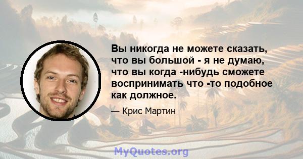 Вы никогда не можете сказать, что вы большой - я не думаю, что вы когда -нибудь сможете воспринимать что -то подобное как должное.