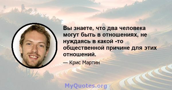 Вы знаете, что два человека могут быть в отношениях, не нуждаясь в какой -то общественной причине для этих отношений.