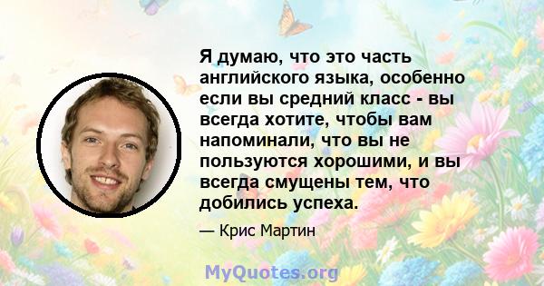 Я думаю, что это часть английского языка, особенно если вы средний класс - вы всегда хотите, чтобы вам напоминали, что вы не пользуются хорошими, и вы всегда смущены тем, что добились успеха.