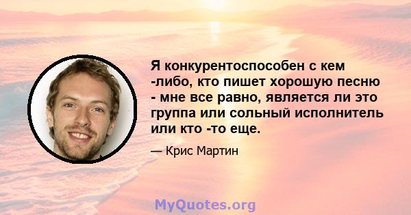 Я конкурентоспособен с кем -либо, кто пишет хорошую песню - мне все равно, является ли это группа или сольный исполнитель или кто -то еще.