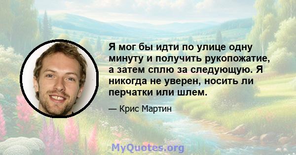 Я мог бы идти по улице одну минуту и ​​получить рукопожатие, а затем сплю за следующую. Я никогда не уверен, носить ли перчатки или шлем.