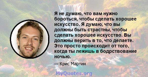 Я не думаю, что вам нужно бороться, чтобы сделать хорошее искусство. Я думаю, что вы должны быть страстны, чтобы сделать хорошее искусство. Вы должны верить в то, что делаете. Это просто происходит от того, когда ты