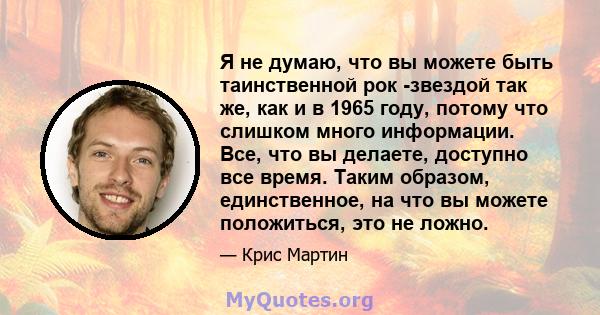 Я не думаю, что вы можете быть таинственной рок -звездой так же, как и в 1965 году, потому что слишком много информации. Все, что вы делаете, доступно все время. Таким образом, единственное, на что вы можете положиться, 