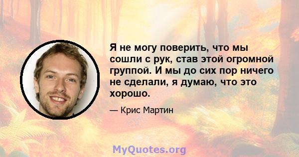 Я не могу поверить, что мы сошли с рук, став этой огромной группой. И мы до сих пор ничего не сделали, я думаю, что это хорошо.