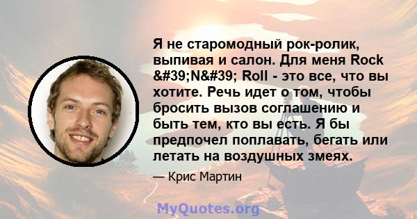 Я не старомодный рок-ролик, выпивая и салон. Для меня Rock 'N' Roll - это все, что вы хотите. Речь идет о том, чтобы бросить вызов соглашению и быть тем, кто вы есть. Я бы предпочел поплавать, бегать или летать