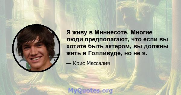 Я живу в Миннесоте. Многие люди предполагают, что если вы хотите быть актером, вы должны жить в Голливуде, но не я.