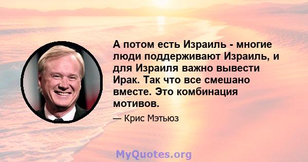 А потом есть Израиль - многие люди поддерживают Израиль, и для Израиля важно вывести Ирак. Так что все смешано вместе. Это комбинация мотивов.