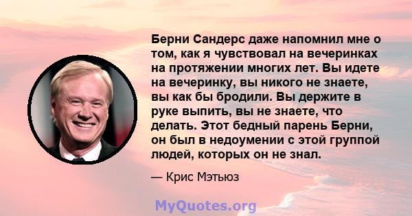 Берни Сандерс даже напомнил мне о том, как я чувствовал на вечеринках на протяжении многих лет. Вы идете на вечеринку, вы никого не знаете, вы как бы бродили. Вы держите в руке выпить, вы не знаете, что делать. Этот