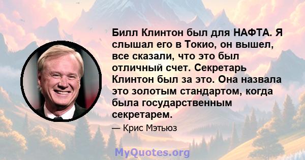 Билл Клинтон был для НАФТА. Я слышал его в Токио, он вышел, все сказали, что это был отличный счет. Секретарь Клинтон был за это. Она назвала это золотым стандартом, когда была государственным секретарем.