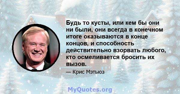 Будь то кусты, или кем бы они ни были, они всегда в конечном итоге оказываются в конце концов, и способность действительно взорвать любого, кто осмеливается бросить их вызов.