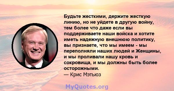 Будьте жесткими, держите жесткую линию, но не уйдете в другую войну, тем более что даже если вы поддерживаете наши войска и хотите иметь надежную внешнюю политику, вы признаете, что мы имеем - мы переполняли наших людей 