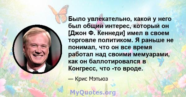 Было увлекательно, какой у него был общий интерес, который он [Джон Ф. Кеннеди] имел в своем торговле политиком. Я раньше не понимал, что он все время работал над своими мемуарами, как он баллотировался в Конгресс, что