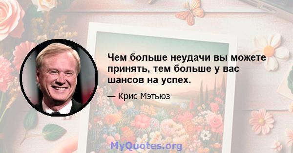 Чем больше неудачи вы можете принять, тем больше у вас шансов на успех.