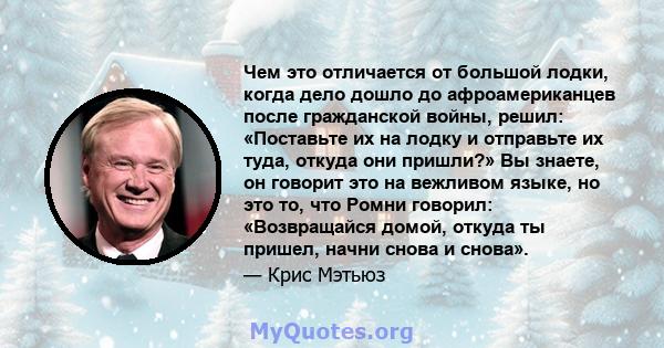 Чем это отличается от большой лодки, когда дело дошло до афроамериканцев после гражданской войны, решил: «Поставьте их на лодку и отправьте их туда, откуда они пришли?» Вы знаете, он говорит это на вежливом языке, но