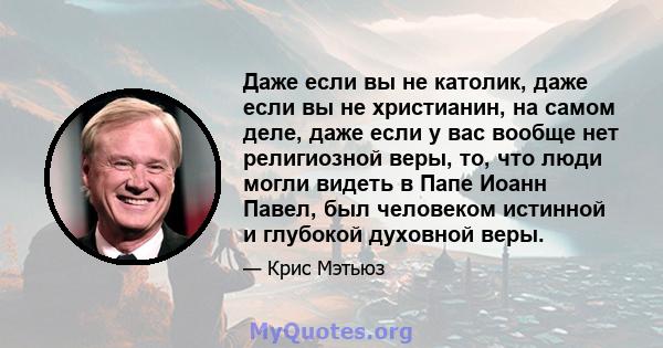 Даже если вы не католик, даже если вы не христианин, на самом деле, даже если у вас вообще нет религиозной веры, то, что люди могли видеть в Папе Иоанн Павел, был человеком истинной и глубокой духовной веры.