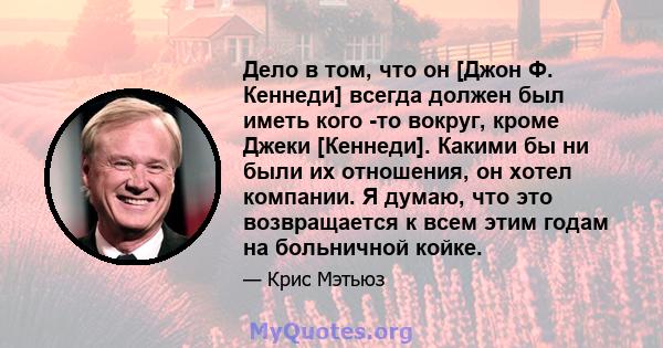 Дело в том, что он [Джон Ф. Кеннеди] всегда должен был иметь кого -то вокруг, кроме Джеки [Кеннеди]. Какими бы ни были их отношения, он хотел компании. Я думаю, что это возвращается к всем этим годам на больничной койке.