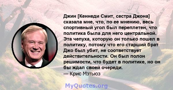 Джин [Кеннеди Смит, сестра Джона] сказала мне, что, по ее мнению, весь спортивный угол был переплетен, что политика была для него центральной. Эта чепуха, которую он только пошел в политику, потому что его старший брат