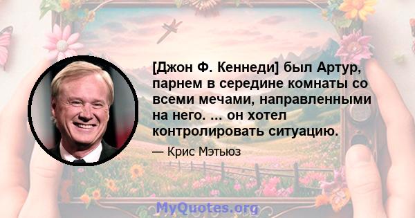 [Джон Ф. Кеннеди] был Артур, парнем в середине комнаты со всеми мечами, направленными на него. ... он хотел контролировать ситуацию.