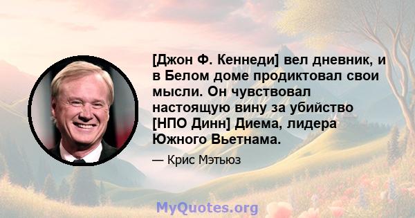 [Джон Ф. Кеннеди] вел дневник, и в Белом доме продиктовал свои мысли. Он чувствовал настоящую вину за убийство [НПО Динн] Диема, лидера Южного Вьетнама.