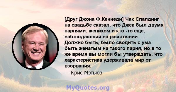 [Друг Джона Ф.Кеннеди] Чак Спалдинг на свадьбе сказал, что Джек был двумя парнями: женихом и кто -то еще, наблюдающий на расстоянии. ... Должно быть, было сводить с ума быть женатым на такого парня, но в то же время вы