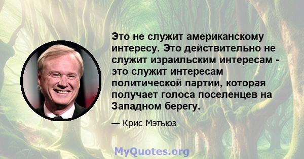 Это не служит американскому интересу. Это действительно не служит израильским интересам - это служит интересам политической партии, которая получает голоса поселенцев на Западном берегу.