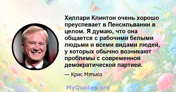 Хиллари Клинтон очень хорошо преуспевает в Пенсильвании в целом. Я думаю, что она общается с рабочими белыми людьми и всеми видами людей, у которых обычно возникают проблемы с современной демократической партией.