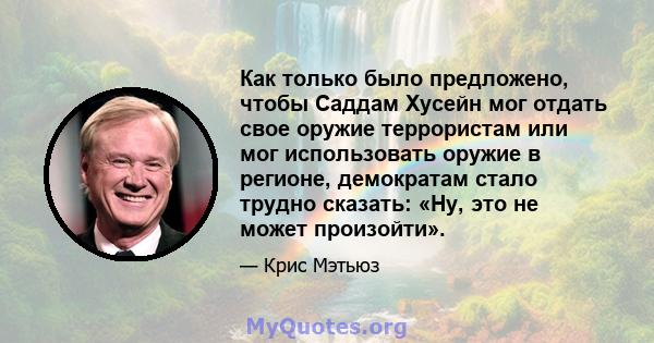 Как только было предложено, чтобы Саддам Хусейн мог отдать свое оружие террористам или мог использовать оружие в регионе, демократам стало трудно сказать: «Ну, это не может произойти».