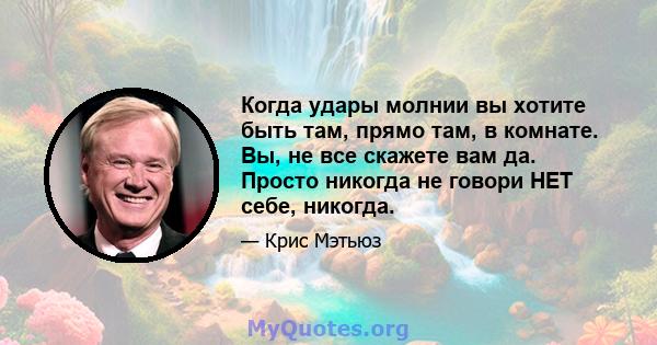 Когда удары молнии вы хотите быть там, прямо там, в комнате. Вы, не все скажете вам да. Просто никогда не говори НЕТ себе, никогда.