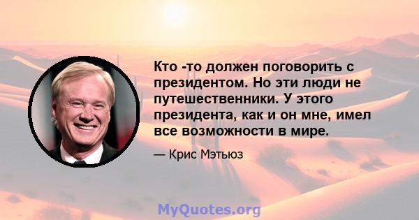 Кто -то должен поговорить с президентом. Но эти люди не путешественники. У этого президента, как и он мне, имел все возможности в мире.