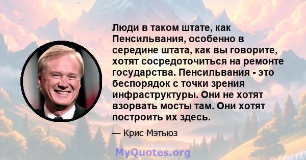 Люди в таком штате, как Пенсильвания, особенно в середине штата, как вы говорите, хотят сосредоточиться на ремонте государства. Пенсильвания - это беспорядок с точки зрения инфраструктуры. Они не хотят взорвать мосты