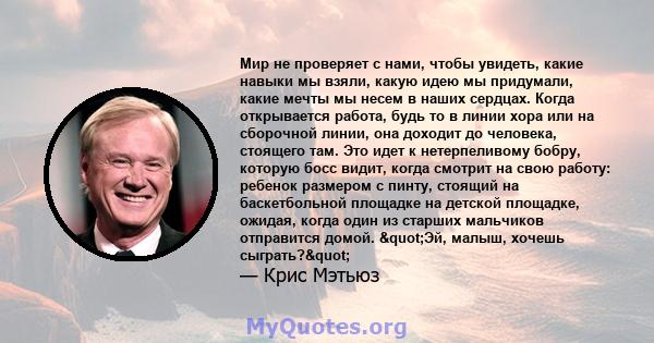 Мир не проверяет с нами, чтобы увидеть, какие навыки мы взяли, какую идею мы придумали, какие мечты мы несем в наших сердцах. Когда открывается работа, будь то в линии хора или на сборочной линии, она доходит до