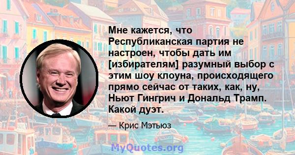 Мне кажется, что Республиканская партия не настроен, чтобы дать им [избирателям] разумный выбор с этим шоу клоуна, происходящего прямо сейчас от таких, как, ну, Ньют Гингрич и Дональд Трамп. Какой дуэт.