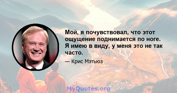 Мой, я почувствовал, что этот ощущение поднимается по ноге. Я имею в виду, у меня это не так часто.