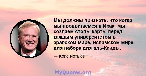 Мы должны признать, что когда мы продвигаемся в Ирак, мы создаем столы карты перед каждым университетом в арабском мире, исламском мире, для набора для аль-Каиды.