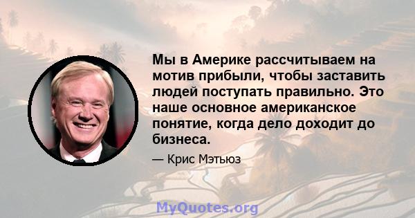 Мы в Америке рассчитываем на мотив прибыли, чтобы заставить людей поступать правильно. Это наше основное американское понятие, когда дело доходит до бизнеса.