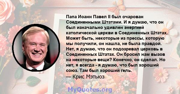 Папа Иоанн Павел II был очарован Соединенными Штатами. И я думаю, что он был изначально удивлен энергией католической церкви в Соединенных Штатах. Может быть, некоторые из прессы, которую мы получили, он нашла, не была