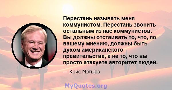 Перестань называть меня коммунистом. Перестань звонить остальным из нас коммунистов. Вы должны отстаивать то, что, по вашему мнению, должны быть духом американского правительства, а не то, что вы просто атакуете