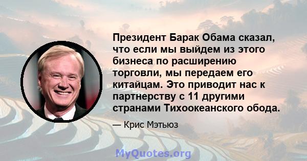 Президент Барак Обама сказал, что если мы выйдем из этого бизнеса по расширению торговли, мы передаем его китайцам. Это приводит нас к партнерству с 11 другими странами Тихоокеанского обода.