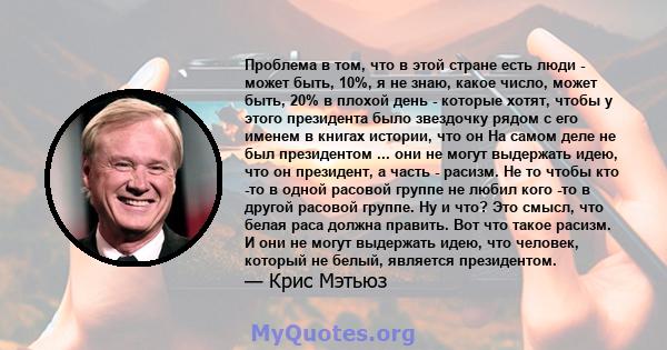 Проблема в том, что в этой стране есть люди - может быть, 10%, я не знаю, какое число, может быть, 20% в плохой день - которые хотят, чтобы у этого президента было звездочку рядом с его именем в книгах истории, что он