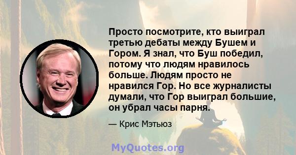 Просто посмотрите, кто выиграл третью дебаты между Бушем и Гором. Я знал, что Буш победил, потому что людям нравилось больше. Людям просто не нравился Гор. Но все журналисты думали, что Гор выиграл большие, он убрал