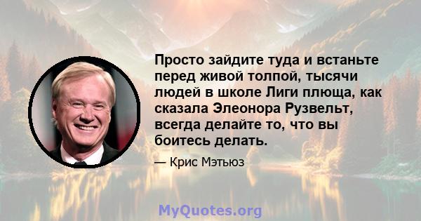 Просто зайдите туда и встаньте перед живой толпой, тысячи людей в школе Лиги плюща, как сказала Элеонора Рузвельт, всегда делайте то, что вы боитесь делать.