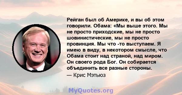 Рейган был об Америке, и вы об этом говорили. Обама: «Мы выше этого. Мы не просто приходские, мы не просто шовинистические, мы не просто провинция. Мы что -то выступаем. Я имею в виду, в некотором смысле, что Обама