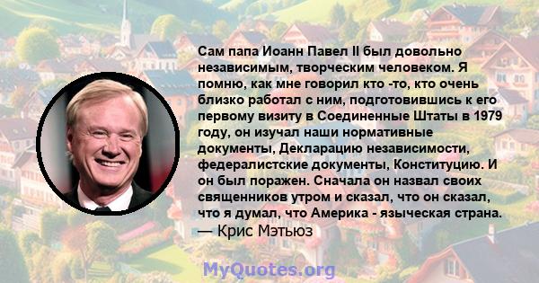 Сам папа Иоанн Павел II был довольно независимым, творческим человеком. Я помню, как мне говорил кто -то, кто очень близко работал с ним, подготовившись к его первому визиту в Соединенные Штаты в 1979 году, он изучал