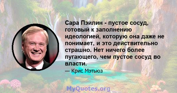 Сара Пэйлин - пустое сосуд, готовый к заполнению идеологией, которую она даже не понимает, и это действительно страшно. Нет ничего более пугающего, чем пустое сосуд во власти.